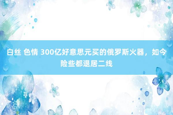 白丝 色情 300亿好意思元买的俄罗斯火器，如今险些都退居二线