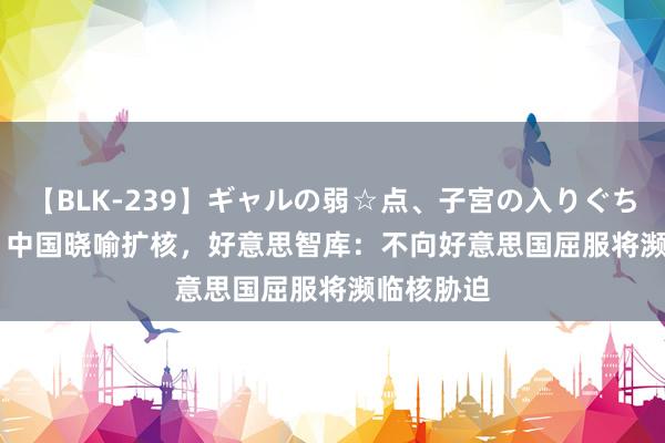 【BLK-239】ギャルの弱☆点、子宮の入りぐちぃ EMIRI 中国晓喻扩核，好意思智库：不向好意思国屈服将濒临核胁迫