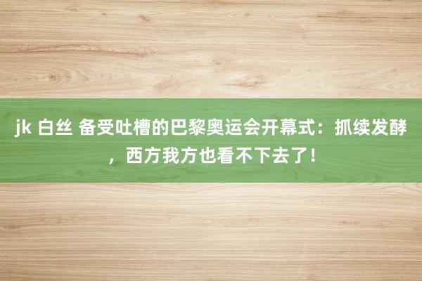 jk 白丝 备受吐槽的巴黎奥运会开幕式：抓续发酵，西方我方也看不下去了！