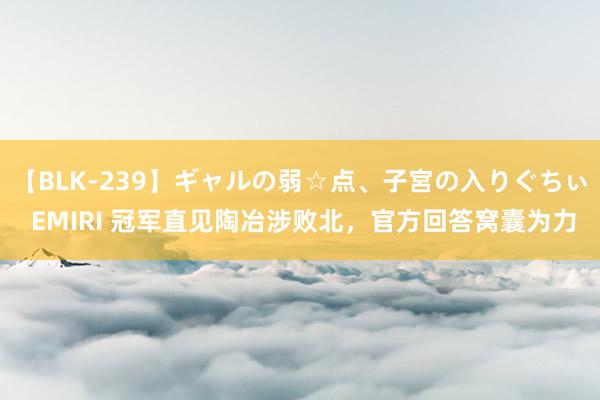 【BLK-239】ギャルの弱☆点、子宮の入りぐちぃ EMIRI 冠军直见陶冶涉败北，官方回答窝囊为力