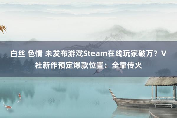 白丝 色情 未发布游戏Steam在线玩家破万？V社新作预定爆款位置：全靠传火