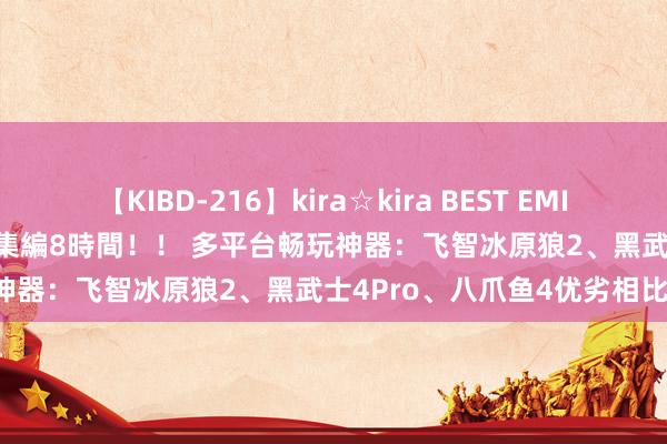 【KIBD-216】kira☆kira BEST EMIRI-中出し性交20発超え-総集編8時間！！ 多平台畅玩神器：飞智冰原狼2、黑武士4Pro、八爪鱼4优劣相比！