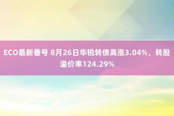 ECO最新番号 8月26日华锐转债高涨3.04%，转股溢价率124.29%