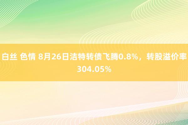 白丝 色情 8月26日洁特转债飞腾0.8%，转股溢价率304.05%