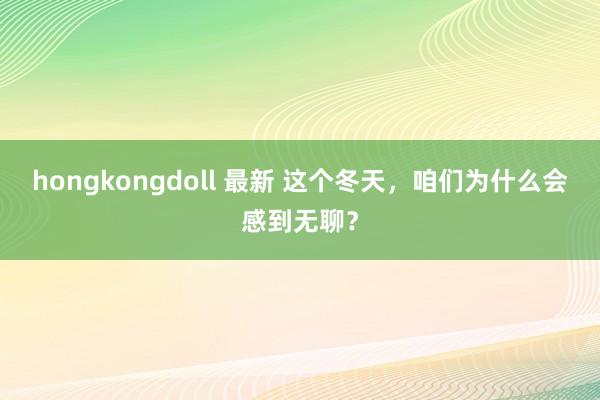 hongkongdoll 最新 这个冬天，咱们为什么会感到无聊？