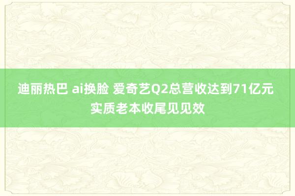 迪丽热巴 ai换脸 爱奇艺Q2总营收达到71亿元 实质老本收尾见见效